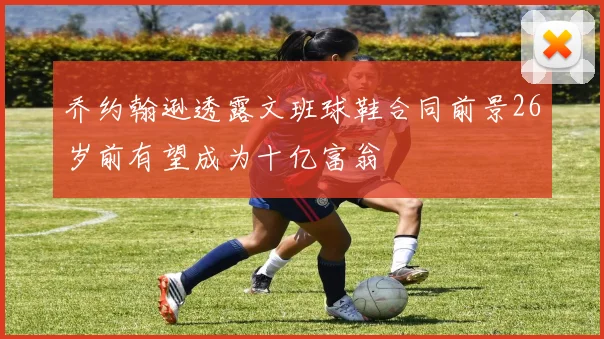 乔约翰逊透露文班球鞋合同前景26岁前有望成为十亿富翁