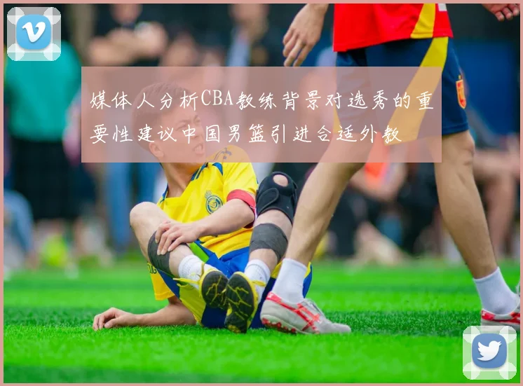媒体人分析CBA教练背景对选秀的重要性建议中国男篮引进合适外教