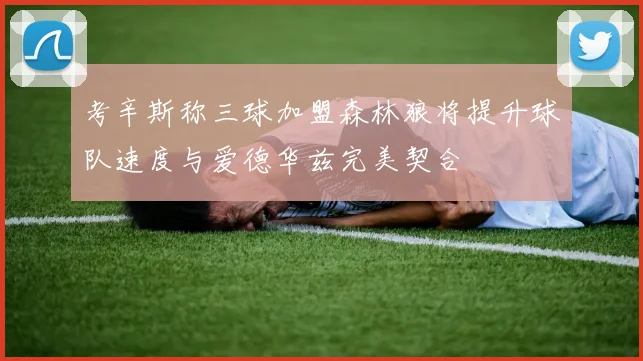 考辛斯称三球加盟森林狼将提升球队速度与爱德华兹完美契合