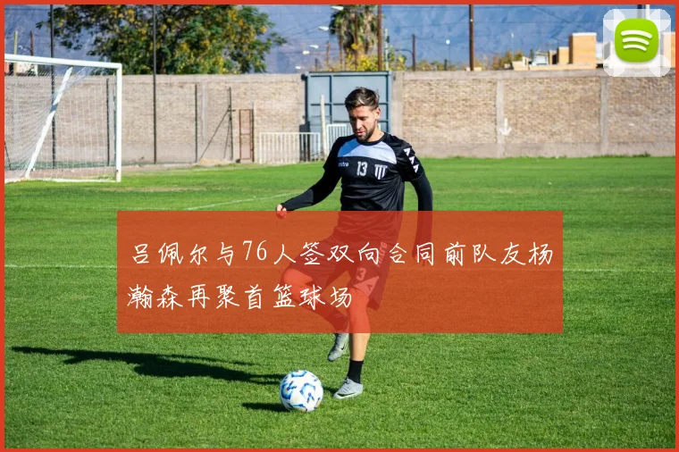 吕佩尔与76人签双向合同前队友杨瀚森再聚首篮球场
