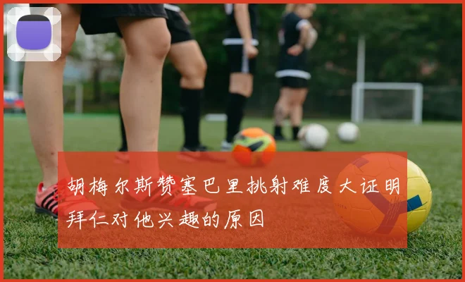 胡梅尔斯赞塞巴里挑射难度大证明拜仁对他兴趣的原因