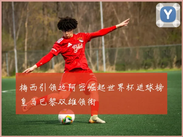 梅西引领迈阿密崛起世界杯进球榜皇马巴黎双雄领衔