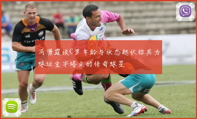 冯潇霆谈C罗年龄与状态起伏称其为球坛金字塔尖的传奇球星