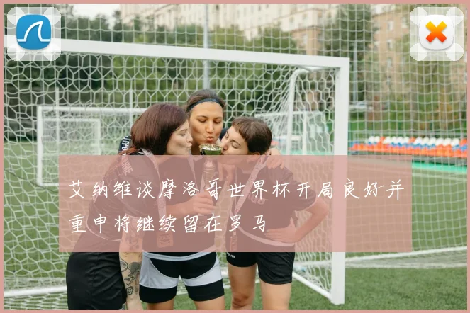 艾纳维谈摩洛哥世界杯开局良好并重申将继续留在罗马