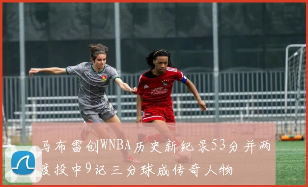 马布雷创WNBA历史新纪录53分并两度投中9记三分球成传奇人物