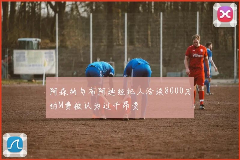 阿森纳与布阿迪经纪人洽谈8000万的M费被认为过于昂贵