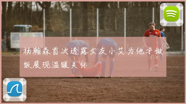 杨瀚森首次透露女友小艾为他学做饭展现温暖关怀