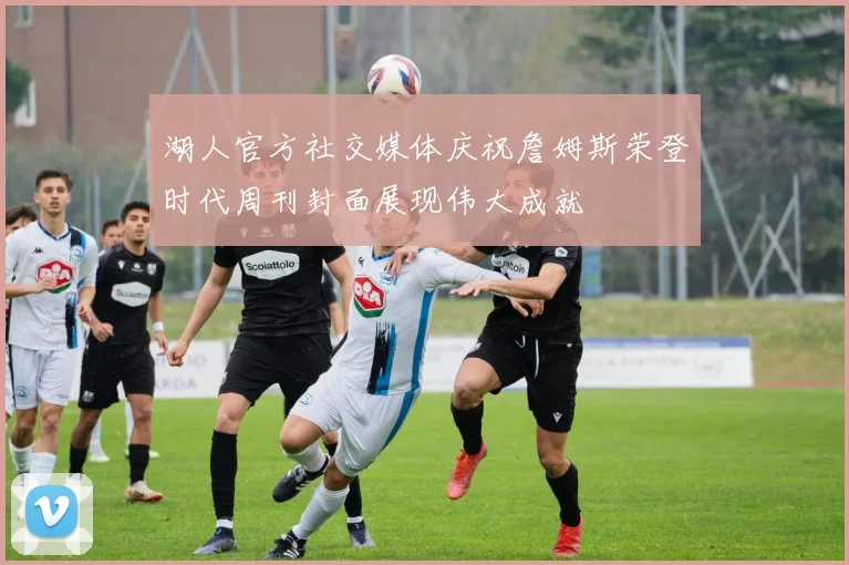 湖人官方社交媒体庆祝詹姆斯荣登时代周刊封面展现伟大成就