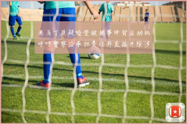 老马丁质疑哈登被捕事件背后动机呼吁警察应承担责任并直接开除涉事人员