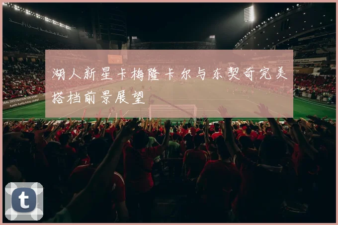 湖人新星卡梅隆卡尔与东契奇完美搭档前景展望
