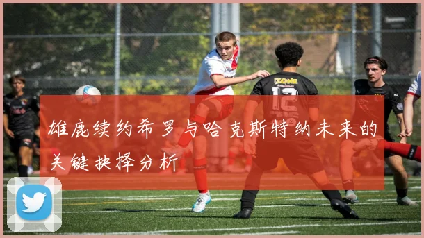 雄鹿续约希罗与哈克斯特纳未来的关键抉择分析