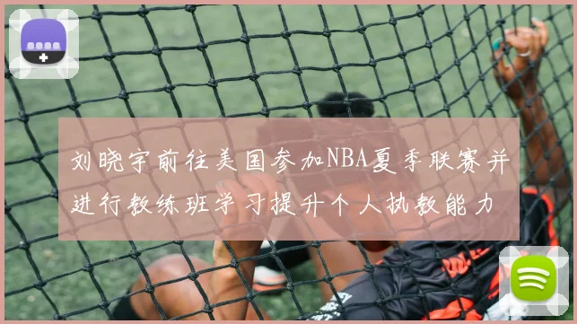 刘晓宇前往美国参加NBA夏季联赛并进行教练班学习提升个人执教能力